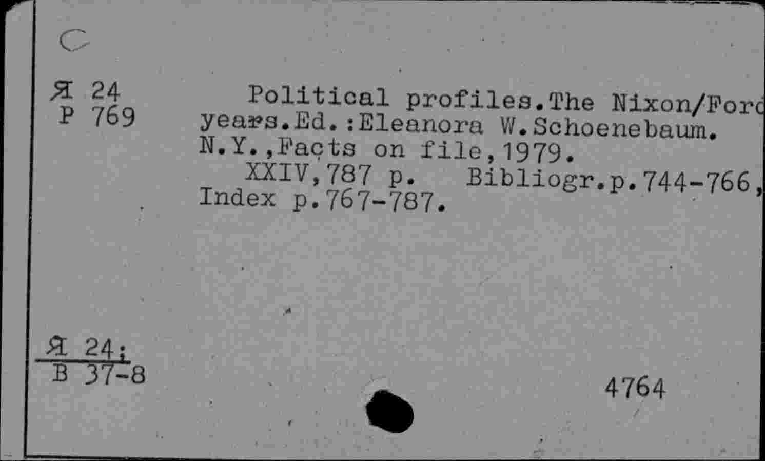 ﻿# 24 P 769
Political profiles.The Nixon/Forc years.Ed.jEleanora W.Schoenebaum. N.Y.,Facts on file,1979.
XXIV,787 p. Bibliogr.p.744-766, Index p.767-787.
£ 24;
B 37-8
4764